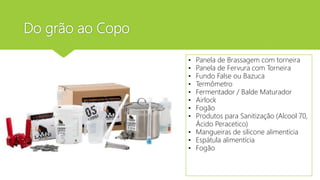 Do grão ao Copo
• Panela de Brassagem com torneira
• Panela de Fervura com Torneira
• Fundo False ou Bazuca
• Termômetro
• Fermentador / Balde Maturador
• Airlock
• Fogão
• Produtos para Sanitização (Alcool 70,
Ácido Peracetico)
• Mangueiras de silicone alimentícia
• Espátula alimentícia
• Fogão
 