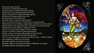 Nascida de água corrente,
Ternamente cuidada pela Ninhursag,
Tendo fundado sua cidade pelo lago sagrado,
Ela terminou suas grandes paredes para você,
Ninkasi, fundando sua cidade pelo lago sagrado,
Ela terminou de suas paredes para você,
Seu pai é Enki, Senhor Nidimmud,
Sua mãe é Ninti, a rainha do lago sagrado.
Você é a única que lida com a massa [e] com uma pá grande,
Misturando em uma caldeira, o bappir (pão sumério) com aromas doces,
Ninkasi, você é a única que lida com a massa [e] com uma pá grande,
Misturando em uma caldeira, o bappir com mel,
Você é a única que assa o bappir no forno grande,
Coloca em ordem as pilhas de grãos descascados,
Ninkasi, você é a única que assa o bappir no forno grande,
Coloca em ordem as pilhas de grãos descascados,
Você é a única que rega o conjunto de malte no chão.... Você é a único
que embebe o malte em um frasco,
As ondas sobem, as ondas de caem.
Ninkasi, você é a única que embebe o malte em um frasco,
As ondas sobem, as ondas de caem....
 