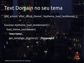 Rafael Funchal | Vamos falar de tradução?
Text Domain no seu tema
add_action( 'after_setup_theme', 'mytheme_load_textdomain' );
function mytheme_load_textdomain() {
load_theme_textdomain(
'meu-tema',
get_template_directory() . '/languages'
);
}
 