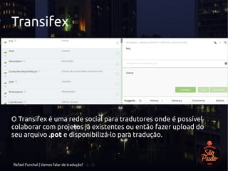 Rafael Funchal | Vamos falar de tradução?
Transifex
O Transifex é uma rede social para tradutores onde é possível
colaborar com projetos já existentes ou então fazer upload do
seu arquivo .pot e disponibilizá-lo para tradução.
 