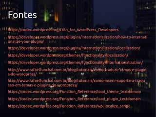 Fontes
https://codex.wordpress.org/I18n_for_WordPress_Developers
https://developer.wordpress.org/plugins/internationalization/how-to-internati
onalize-your-plugin/
https://developer.wordpress.org/plugins/internationalization/localization/
https://developer.wordpress.org/themes/functionality/localization/
https://developer.wordpress.org/themes/functionality/internationalization/
http://www.rafaelfunchal.com.br/blog/tutoriais/como-traduzir-temas-e-plugin
s-do-wordpress/
http://www.rafaelfunchal.com.br/blog/tutoriais/como-inserir-suporte-a-tradu
cao-em-temas-e-plugins-do-wordpress/
https://codex.wordpress.org/Function_Reference/load_theme_textdomain
https://codex.wordpress.org/Function_Reference/load_plugin_textdomain
https://codex.wordpress.org/Function_Reference/wp_localize_script
 