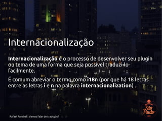 Rafael Funchal | Vamos falar de tradução?
Internacionalização
Internacionalização é o processo de desenvolver seu plugin
ou tema de uma forma que seja possível traduzi-lo
facilmente.
É comum abreviar o termo como i18n (por que há 18 letras
entre as letras i e n na palavra internacionalization) .
 