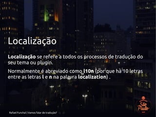 Rafael Funchal | Vamos falar de tradução?
Localização
Localização se refere a todos os processos de tradução do
seu tema ou plugin.
Normalmente é abreviado como l10n (por que há 10 letras
entre as letras l e n na palavra localization) .
 