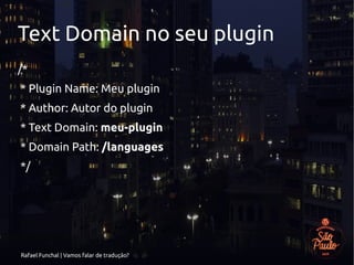 Rafael Funchal | Vamos falar de tradução?
Text Domain no seu plugin
/*
* Plugin Name: Meu plugin
* Author: Autor do plugin
* Text Domain: meu-plugin
* Domain Path: /languages
*/
 