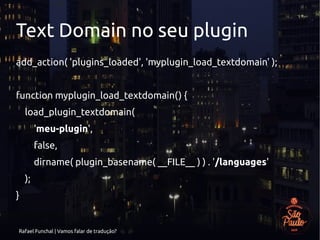 Rafael Funchal | Vamos falar de tradução?
Text Domain no seu plugin
add_action( 'plugins_loaded', 'myplugin_load_textdomain' );
function myplugin_load_textdomain() {
load_plugin_textdomain(
'meu-plugin',
false,
dirname( plugin_basename( __FILE__ ) ) . '/languages'
);
}
 