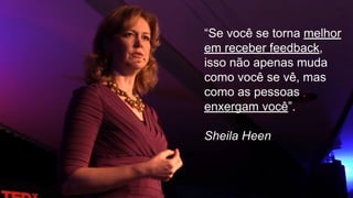 “Se você se torna melhor
em receber feedback,
isso não apenas muda
como você se vê, mas
como as pessoas
enxergam você”.
Sheila Heen
 