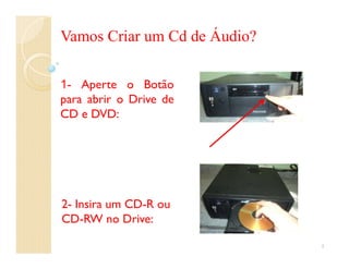 Vamos Criar um Cd de Áudio?

1- Aperte o Botão
para abrir o Drive de
CD e DVD:




2- Insira um CD-R ou
CD-RW no Drive:

                              1
 