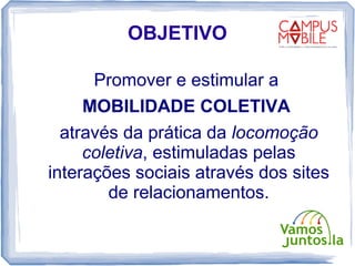 OBJETIVO

      Promover e estimular a
     MOBILIDADE COLETIVA
  através da prática da locomoção
     coletiva, estimuladas pelas
interações sociais através dos sites
        de relacionamentos.
 