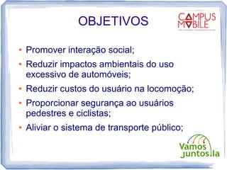 OBJETIVOS

●   Promover interação social;
●   Reduzir impactos ambientais do uso
    excessivo de automóveis;
●   Reduzir custos do usuário na locomoção;
●   Proporcionar segurança ao usuários
    pedestres e ciclistas;
●   Aliviar o sistema de transporte público;
 