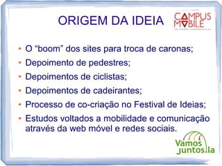 ORIGEM DA IDEIA

●   O “boom” dos sites para troca de caronas;
●   Depoimento de pedestres;
●   Depoimentos de ciclistas;
●   Depoimentos de cadeirantes;
●   Processo de co-criação no Festival de Ideias;
●   Estudos voltados a mobilidade e comunicação
    através da web móvel e redes sociais.
 