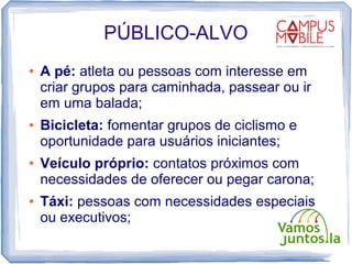 PÚBLICO-ALVO
●   A pé: atleta ou pessoas com interesse em
    criar grupos para caminhada, passear ou ir
    em uma balada;
●   Bicicleta: fomentar grupos de ciclismo e
    oportunidade para usuários iniciantes;
●   Veículo próprio: contatos próximos com
    necessidades de oferecer ou pegar carona;
●   Táxi: pessoas com necessidades especiais
    ou executivos;
 