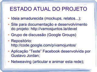 ESTADO ATUAL DO PROJETO
●   Ideia amadurecida (mockups, relatos...);
●   Site para documentação e desenvolvimento
    do projeto: http://vamosjuntos.la/devel
●   Grupo de discussão (Google Groups)
●   Repositório:
    http://code.google.com/p/vamojuntos/
●   Aplicação “Teste” Facebook desenvolvida por
    Gustavo Jordan;
●   Netweaving (articular e animar esta rede);
 