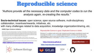 Reproducible science
15
“Authors provide all the necessary data and the computer codes to run the
analysis again, re-creating the results.”
Socio-technical issues: open science, open source software, multi-disciplinary
collaboration, incentives/rewards, initiatives, etc.
with many challenges related to data acquisition, knowledge organization/sharing, etc.
https://github.com/emsejournal/openscience https://rescience.github.io/
https://reproducible-research.inria.fr/
 
