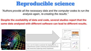 Reproducible science
17
“Authors provide all the necessary data and the computer codes to run the
analysis again, re-creating the results.”
Despite the availability of data and code, several studies report that the
same data analyzed with diﬀerent software can lead to diﬀerent results.
from a set of scripts to automate the deployment to… a
comprehensive system containing several features that
help researchers exploring various hypotheses
 