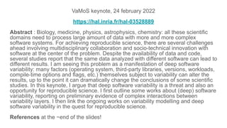 VaMoS keynote, 24 february 2022
https://hal.inria.fr/hal-03528889
Abstract : Biology, medicine, physics, astrophysics, chemistry: all these scientific
domains need to process large amount of data with more and more complex
software systems. For achieving reproducible science, there are several challenges
ahead involving multidisciplinary collaboration and socio-technical innovation with
software at the center of the problem. Despite the availability of data and code,
several studies report that the same data analyzed with different software can lead to
different results. I am seeing this problem as a manifestation of deep software
variability: many factors (operating system, third-party libraries, versions, workloads,
compile-time options and flags, etc.) themselves subject to variability can alter the
results, up to the point it can dramatically change the conclusions of some scientific
studies. In this keynote, I argue that deep software variability is a threat and also an
opportunity for reproducible science. I first outline some works about (deep) software
variability, reporting on preliminary evidence of complex interactions between
variability layers. I then link the ongoing works on variability modelling and deep
software variability in the quest for reproducible science.
References at the ~end of the slides!
 