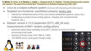 ● Linux as a subject software system (not as an OS interacting with other layers)
● Targeted non-functional, quantitative property: binary size
○ interest for maintainers/users of the Linux kernel (embedded systems, cloud, etc.)
○ challenging to predict (cross-cutting options, interplay with compilers/build
systems, etc/.)
● Dataset: version 4.13.3 (september 2017), x86_64 arch,
measurements of 95K+ random configurations
○ paranoiac about deep variability since 2017, Docker to control the build
environment and scale
○ diversity of binary sizes: from 7Mb to 1.9Gb
○ 6% MAPE errors: quite good, though costly…
2
40
H. Martin, M. Acher, J. A. Pereira, L. Lesoil, J. Jézéquel and D. E. Khelladi, “Transfer learning across variants
and versions: The case of linux kernel size” Transactions on Software Engineering (TSE), 2021
 