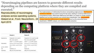 “Neuroimaging pipelines are known to generate different results
depending on the computing platform where they are compiled and
executed.”
Reproducibility of neuroimaging
analyses across operating systems,
Glatard et al., Front. Neuroinform., 24
April 2015
The implementation of mathematical functions manipulating single-precision floating-point
numbers in libmath has evolved during the last years, leading to numerical differences in
computational results. While these differences have little or no impact on simple analysis
pipelines such as brain extraction and cortical tissue classification, their accumulation
creates important differences in longer pipelines such as the subcortical tissue
classification, RSfMRI analysis, and cortical thickness extraction.
 