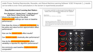 Joelle Pineau “Building Reproducible, Reusable, and Robust Machine Learning Software” ICSE’19 keynote “[...] results
can be brittle to even minor perturbations in the domain or experimental procedure”
What is the magnitude of the effect
hyperparameter settings can have on baseline
performance?
How does the choice of network architecture for
the policy and value function approximation affect
performance?
How can the reward scale affect results?
Can random seeds drastically alter performance?
How do the environment properties affect
variability in reported RL algorithm performance?
Are commonly used baseline implementations
comparable?
 