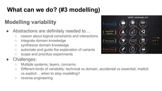 What can we do? (#3 modelling)
Modelling variability
● Abstractions are definitely needed to…
○ reason about logical constraints and interactions
○ integrate domain knowledge
○ synthesize domain knowledge
○ automate and guide the exploration of variants
○ scope and prioritize experiments
● Challenges:
○ Multiple systems, layers, concerns
○ Different kinds of variability: technical vs domain, accidental vs essential, implicit
vs explicit… when to stop modelling?
○ reverse engineering
 