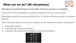 What can we do? (#4 robustness)
Robustness (trustworthiness) of scientific results to sources of variability
I have shown many examples of sources of variations and non-robust results…
Robustness should be rigorously defined (hint: it’s not the definition as given in computer
science)
How to verify the effect of sources of variations on the robustness of given conclusions?
● actionable metrics?
● methodology? (eg when to stop?)
● variability can actually be leveraged to augment confidence
 