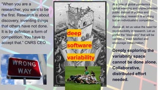 63
deep
software
variability
“When you are a
researcher, you want to be
the first. Research is about
discovery, inventing things
that others have not done.
It is by definition a form of
competition. You have to
accept that.” CNRS CEO
At a time of global pandemics,
global warming and unprecedented
public distrust of politics and
democracy, research is anything
but an individualistic competition.
Above all, let us value the need for
reproducibility in research. Let us
prefer the "discovery" that will be
verified or even falsified and
encourage collaboration.
Deeply exploring the
variability space
cannot be done alone.
Collaborative,
distributed effort
needed.
 