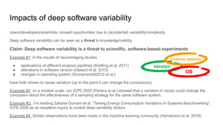 Impacts of deep software variability
Users/developers/scientists: missed opportunities due to (accidental) variability/complexity
Deep software variability can be seen as a threat to knowledge/validity
Claim: Deep software variability is a threat to scientific, software-based experiments
Example #1: in the results of neuroimaging studies
● applications of different analysis pipelines (Krefting et al. 2011)
● alterations in software version (Glatard et al. 2015)
● changes in operating system (Gronenschild2012 et al.)
have both shown to cause variation (up to the point it can change the conclusions).
Example #2: on a modest scale, our ICPE 2020 (Pereira et al.) showed that a variation in inputs could change the
conclusion about the effectiveness of a sampling strategy for the same software system.
Example #3: I’m reading Zakaria Ournani et al. “Taming Energy Consumption Variations In Systems Benchmarking”
ICPE 2020 as an excellent inquiry to control deep variability factors
Example #4: Similar observations have been made in the machine learning community (Henderson et al. 2018)
version
runtime options
OS
 