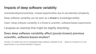 Impacts of deep software variability
Users/developers/scientists: missed opportunities due to (accidental) complexity
Deep software variability can be seen as a threat to knowledge/validity
Claim: Deep software variability is a threat to scientific, software-based experiments
I propose an exercise that might be slightly disturbing:
Does deep software variability affect (your|a known) previous
scientific, software-based studies?
(remark: it’s mainly how we’ve investigated deep software variability so far… either as a threat to our own
experiments or as a threat identified in papers)
 