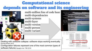 Computational science
depends on software and its engineering
8
Dealing with software collapse: software stops working eventually
Konrad Hinsen 2019
Configuration failures represent one of the most common types of
software failures Sayagh et al. TSE 2018
multi-million line of code base
multi-dependencies
multi-systems
multi-layer
multi-version
multi-person
multi-variant
 
