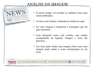 ANÁLISE DA IMAGEM
  o O jornal sempre vai escolher as melhores fotos para
    serem publicadas;

  o As fotos mais bonitas e chamativas estarão na capa;

  o Ler uma imagem é interpretar a mensagem que ela
    quer transmitir;

  o Uma fotografia nunca está sozinha, está sempre
    acompanhada da legenda. Imagem e texto são
    parceiros;

  o Um texto pode mudar uma imagem, bem como uma
    imagem pode mudar a nossa interpretação de um
    texto.
 