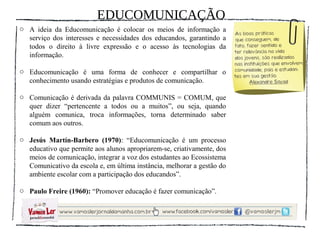 EDUCOMUNICAÇÃO
o A ideia da Educomunicação é colocar os meios de informação a
  serviço dos interesses e necessidades dos educandos, garantindo a
  todos o direito à livre expressão e o acesso às tecnologias da
  informação.

o Educomunicação é uma forma de conhecer e compartilhar o
  conhecimento usando estratégias e produtos de comunicação.

o Comunicação é derivada da palavra COMMUNIS = COMUM, que
  quer dizer “pertencente a todos ou a muitos”, ou seja, quando
  alguém comunica, troca informações, torna determinado saber
  comum aos outros.

o Jesús Martín-Barbero (1970): “Educomunicação é um processo
  educativo que permite aos alunos apropriarem-se, criativamente, dos
  meios de comunicação, integrar a voz dos estudantes ao Ecossistema
  Comunicativo da escola e, em última instância, melhorar a gestão do
  ambiente escolar com a participação dos educandos”.

o Paulo Freire (1960): “Promover educação é fazer comunicação”.
 