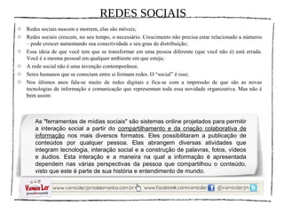 REDES SOCIAIS
o   Redes sociais nascem e morrem, elas são móveis;
o   Redes sociais crescem, no seu tempo, o necessário. Crescimento não precisa estar relacionado a números
    – pode crescer aumentando sua conectividade e seu grau de distribuição;
o   Essa ideia de que você tem que se transformar em uma pessoa diferente (que você não é) está errada.
    Você é a mesma pessoal em qualquer ambiente em que esteja;
o   A rede social não é uma invenção contemporânea;
o   Seres humanos que se conectam entre si formam redes. O “social” é isso;
o   Nos últimos anos fala-se muito de redes digitais e fica-se com a impressão de que são as novas
    tecnologias de informação e comunicação que representam toda essa novidade organizativa. Mas não é
    bem assim:



       As "ferramentas de mídias sociais" são sistemas online projetados para permitir
       a interação social a partir do compartilhamento e da criação colaborativa de
       informação nos mais diversos formatos. Eles possibilitaram a publicação de
       conteúdos por qualquer pessoa. Elas abrangem diversas atividades que
       integram tecnologia, interação social e a construção de palavras, fotos, vídeos
       e áudios. Esta interação e a maneira na qual a informação é apresentada
       dependem nas várias perspectivas da pessoa que compartilhou o conteúdo,
       visto que este é parte de sua história e entendimento de mundo.
 