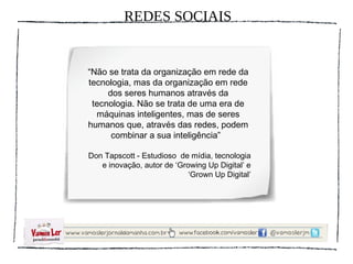 REDES SOCIAIS


“Não se trata da organização em rede da
tecnologia, mas da organização em rede
     dos seres humanos através da
 tecnologia. Não se trata de uma era de
  máquinas inteligentes, mas de seres
humanos que, através das redes, podem
      combinar a sua inteligência”

Don Tapscott - Estudioso de mídia, tecnologia
   e inovação, autor de ‘Growing Up Digital’ e
                            ‘Grown Up Digital’
 