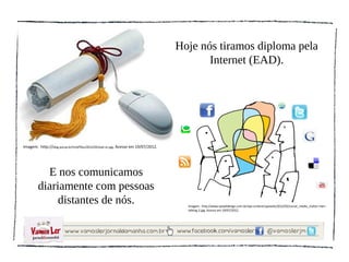Hoje nós tiramos diploma pela
                                                                                          Internet (EAD).




Imagem: http://blog.pucsp.br/tmd/files/2012/05/ead-sn.jpg. Acesso em 19/07/2012.




          E nos comunicamos
        diariamente com pessoas
             distantes de nós.                                                       Imagem: http://www.epixeldesign.com.br/wp-content/uploads/2012/02/social_media_clutter-men-
                                                                                     talking-2.jpg. Acesso em 19/07/2012.
 