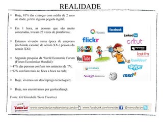 REALIDADE
o   Hoje, 81% das crianças com média de 2 anos
    de idade, já têm alguma pegada digital;

o   Em 1 hora, as pessoas que são muito
    conectadas, trocam 27 vezes de plataforma;

o   Estamos vivendo numa época de empresas
    (incluindo escolas) do século XX e pessoas do
    século XXI;

o   Segundo pesquisa da World Economic Forum
    (Fórum Econômico Mundial):
> 47% das pessoas confiam nos anúncios da TV;
> 92% confiam mais no boca a boca na rede;

o   Hoje, vivemos um desemprego tecnológico;

o   Hoje, nos encontramos por geolocalizaçã.

Fonte: Gil Giardelli (Gaia Creative)
 