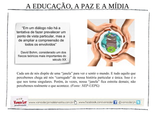 A EDUCAÇÃO, A PAZ E A MÍDIA


    “Em um diálogo não há a
tentativa de fazer prevalecer um
 ponto de vista particular, mas a
  de ampliar a compreensão de
      todos os envolvidos”

   David Bohm, considerado um dos
físicos teóricos mais importantes do
                          século XX



Cada um de nós dispõe de uma “janela” para ver e sentir o mundo. E tudo aquilo que
percebemos chega até nós “carregado” de nossa história particular e única. Isso é o
que nos torna singulares. Porém, às vezes, nossa “janela” fica estreita demais; não
percebemos realmente o que acontece. (Fonte: NEP-UEPG)
 