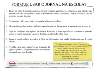 POR QUE USAR O JORNAL NA ESCOLA?
o Todos os tipos de assuntos estão no jornal: políticos, econômicos, culturais, o que permite um
  aprendizado em concordância com a diversidade social, econômica, étnica e cultural que se
  encontra em sala de aula;

o Os assuntos estão conectados com as disciplinas curriculares;

o Ele revela situações reais e cotidianas, contribuindo na formação do senso crítico de quem o lê;

o O jornal também é um registro da história. Com ele, o aluno aprenderá a relacionar o passado
  com o presente, buscando a origem dos fatos e refletindo sobre eles;

o Lendo o jornal o aluno aprenderá a filtrar as informações que recebe diariamente, por diversas
  fontes;

o A mídia tem papel decisivo na formação da
  opinião pública. É importante levar esse debate
  para dentro da sala de aula.
 