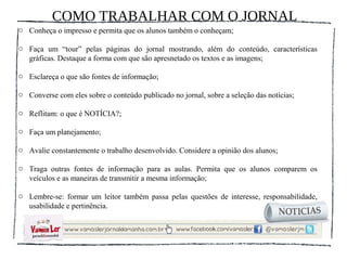 COMO TRABALHAR COM O JORNAL
o Conheça o impresso e permita que os alunos também o conheçam;

o Faça um “tour” pelas páginas do jornal mostrando, além do conteúdo, características
  gráficas. Destaque a forma com que são apresnetado os textos e as imagens;

o Esclareça o que são fontes de informação;

o Converse com eles sobre o conteúdo publicado no jornal, sobre a seleção das notícias;

o Reflitam: o que é NOTÍCIA?;

o Faça um planejamento;

o Avalie constantemente o trabalho desenvolvido. Considere a opinião dos alunos;

o Traga outras fontes de informação para as aulas. Permita que os alunos comparem os
  veículos e as maneiras de transmitir a mesma informação;

o Lembre-se: formar um leitor também passa pelas questões de interesse, responsabilidade,
  usabilidade e pertinência.
 