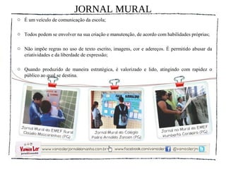 JORNAL MURAL
o É um veículo de comunicação da escola;

o Todos podem se envolver na sua criação e manutenção, de acordo com habilidades próprias;

o Não impõe regras no uso de texto escrito, imagens, cor e adereços. É permitido abusar da
  criatividades e da liberdade de expressão;

o Quando produzido de maneira estratégica, é valorizado e lido, atingindo com rapidez o
  público ao qual se destina.
 