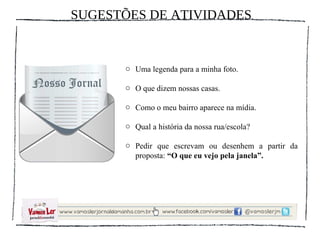 SUGESTÕES DE ATIVIDADES


      o Uma legenda para a minha foto.

      o O que dizem nossas casas.

      o Como o meu bairro aparece na mídia.

      o Qual a história da nossa rua/escola?

      o Pedir que escrevam ou desenhem a partir da
        proposta: “O que eu vejo pela janela”.
 