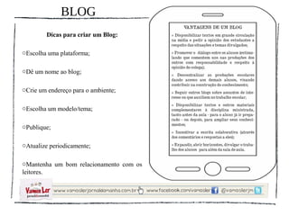 BLOG
        Dicas para criar um Blog:

oEscolha uma plataforma;

oDê um nome ao blog;

oCrie um endereço para o ambiente;

oEscolha um modelo/tema;

oPublique;

oAtualize periodicamente;

oMantenha um bom relacionamento com os
leitores.
 