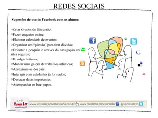 REDES SOCIAIS
Sugestões de uso do Facebook com os alunos:

oCriar Grupos de Discussão;
oFazer enquetes online;
oElaborar calendário de eventos;
oOrganizar um “plantão” para tirar dúvidas;
oOrientar a pesquisa e através da navegação em
sites seguros;
oDivulgar leituras;
oMontar uma galeria de trabalhos artísticos;
oAproximar-se dos pais;
oInteragir com estudantes já formados;
oDestacar datas importantes;
oAcompanhar os bate-papos.
 
