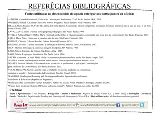 REFERÊCIAS BIBLIOGRÁFICAS
                 Fontes utilizadas no desenvolvido do apostla entregue aos participantes da oficina:
ALMEIDA, Geraldo Peçanha de. Práticas de Leituras para Neoleitores. 2ª ed. Rio de Janeiro: Wak, 2010.
BARTHES, Roland. A Câmara Clara: nota sobre a fotografia. Rio de Janeiro: Nova Fronteira, 1984.
BRAGA, Maria Regina; SILVESTRE, Maria de Fátima Barros. Construindo o leitor competente: atividades de leitura interativa para a sala de aula. 3. ed. São
Paulo: Global, 2009.
CAVALCANTI, Joana. O jornal como proposta pedagógica. São Paulo: Paulus, 1999.
CITELLI, Adílson Odair; COSTA, Maria Cristina Castilho (Orgs.). Educomunicação: construindo uma nova área de conhecimento. São Paulo: Paulinas, 2011.
FARIA, Maria Alice. Como usar o jornal na sala de aula. São Paulo: Contexto, 2006.
FREINET, Célestin. O Jornal Escolar. Lisboa: Editorial Estampa, 1974.
GADOTTI, Moacir. O jornal na escola e a formação de leitores. Brasília: Liber Livro Editora, 2007.
JOLY, Martine. Introdução à análise da imagem. Campinas, SP: Papirus, 1996.
LAGE, Nilson. Estrutura da Notícia. São Paulo: Ática , 1985.
LAGE, Nilson. Linguagem Jornalística. São Paulo: Ática, 1986.
SAYAD, Alexandre Le Voci. Idade Mídia – A comunicação reinventada na escola. São Paulo: Aleph, 2011.
SEABRA, Carlos. Tecnologias na Escola. Porto Alegre: Telos Empreendimentos Culturais, 2010.
SOARES, Ismar de Oliveira. Educomunicação: o conceito, o profissional, a aplicação - Contribuições
para a reforma do Ensino Médio. São Paulo: Paulinas, 2011.
VOLPI, Mário; PALAZZO, Ludmila (orgs.). Mudando sua escola, mudando sua comunidade,
mudando o mundo! – Sistematização da Experiência. Brasília: Unicef, 2010.
WAN-IFRA. Reading and Learning with Newspapers (Lendo e Aprendendo com Jornais).
Periodismo & Educación (Republic of Argentina).
•Reflexões sobre o jornalismo escolar. Boletim O Público na Escola. Jornal 'O Público'. Portugal, Outubro de 2001.
•Vamos fazer um jornal. Boletim O Público na Escola. Jornal 'O Público'. Portugal, novembro de 2001.
 Créditos:
 Texto e Apresentação: Talita Moretto. | Fotografias - Alunos e Professores: Arquivo do Projeto Vamos Ler ( 2008- 2012). | Ilustrações - Jornal na
 Escola: Cláudia Re, da publicação: Reading and Learning with Newspapers - WAN-IFRA. | Outras Ilustrações: all-free-download.com (gratuito).
 