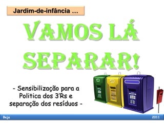 Jardim-de-infância …  VAMOS LÁ SEPARAR! - Sensibilização para a Politica dos 3’Rs e separação dos resíduos -   Beja                                                                                                      2011 