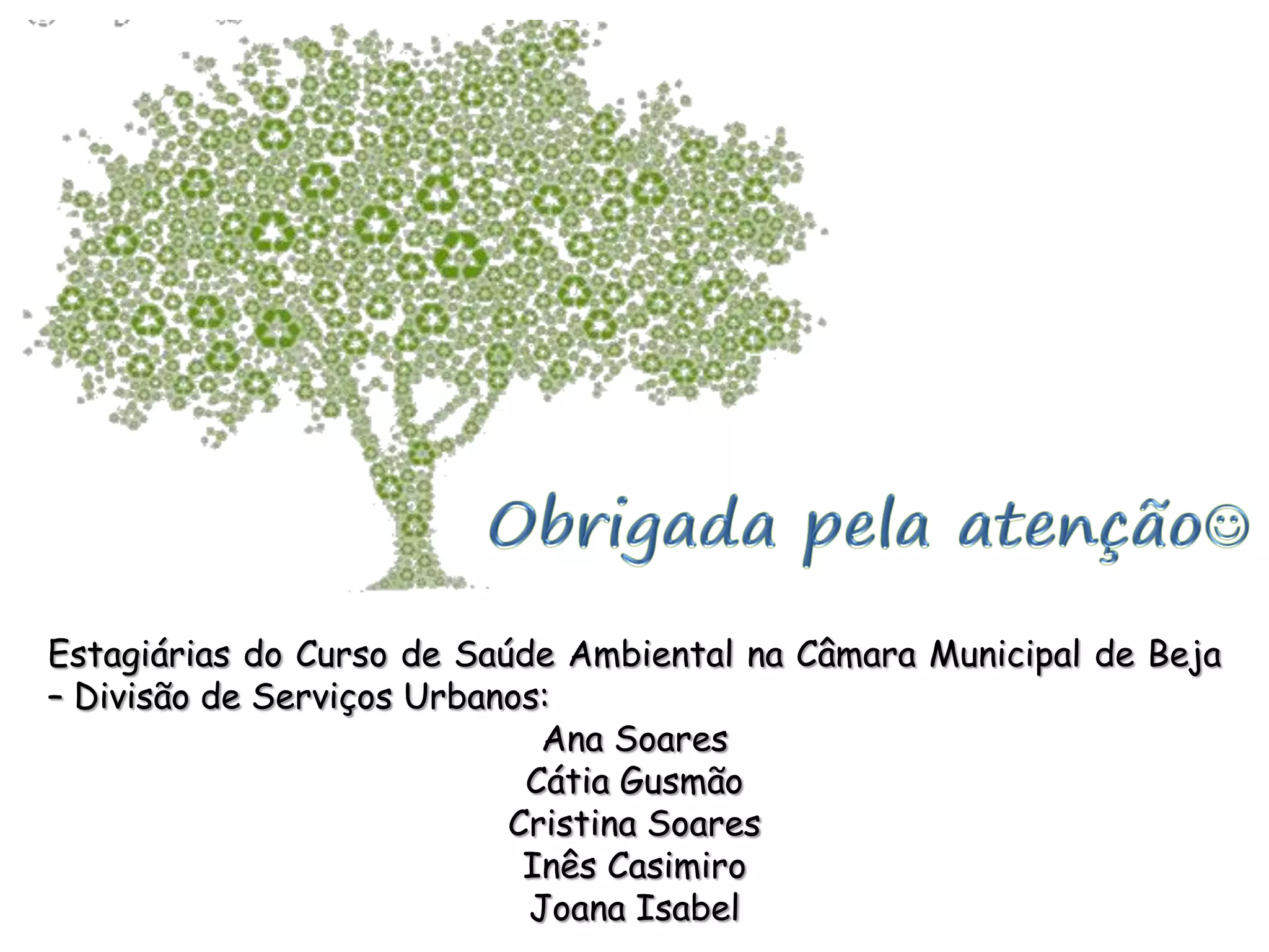 Estagiárias do Curso de Saúde Ambiental na Câmara Municipal de Beja
– Divisão de Serviços Urbanos:
Ana Soares
Cátia Gusmão
Cristina Soares
Inês Casimiro
Joana Isabel