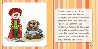 66
Primeiro, temos de colocar
o cinto da verdade. Ele nos
protegerá das mentiras que nos
contarem em nosso caminho.
Podemos encontrar essa
verdade na Palavra de Deus, que
nos ajuda a escolher o caminho
certo. Ela também está naquela
vozinha que ouvimos dentro de
nós, chamada consciência.
 