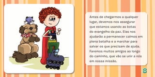 88
Antes de chegarmos a qualquer
lugar, devemos nos assegurar
que estamos usando as botas
do evangelho da paz. Elas nos
ajudarão a permanecer calmos em
plena batalha e a marchar para
salvar os que precisam de ajuda.
Faremos muitos amigos ao longo
do caminho, que vão se unir a nós
em nossa missão.
 