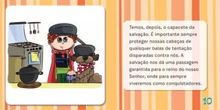 1010
Temos, depois, o capacete da
salvação. É importante sempre
proteger nossas cabeças de
quaisquer balas de tentação
disparadas contra nós. A
salvação nos dá uma passagem
garantida para o reino do nosso
Senhor, onde para sempre
viveremos como conquistadores.
 