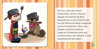 1111
Por fim, mas não menos
importante, temos a incrível
espada do Espírito de Deus.
Aprendemos a usá-la lembrando-
nos da Palavra de Deus e seguindo
seus ensinamentos. Com essa
espada, podemos destruir
todas as influências ruins que
encontrarmos, por maiores e mais
assustadoras que sejam.
 