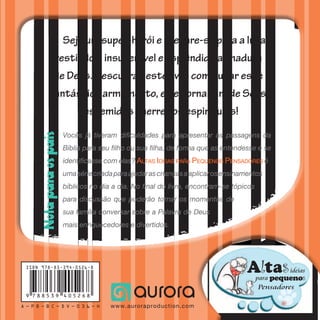 VamosàLuta
Vocês já tiveram dificuldades para apresentar as passagens da
Bíblia para seu filho ou sua filha, de forma que as entendesse e se
identificasse com elas? Altas Ideias para Pequenos Pensadores é
umasériecriadaparaajudarascriançasaaplicarosensinamentos
bíblicos no dia a dia. No final do livro, encontram-se tópicos
para discussão que poderão tornar os momentos de
sua família conversar sobre a Palavra de Deus
mais enriquecedores e divertidos.
A — P B — B C — D V — 0 3 6 — H
Seja um super-herói e prepare-se para a luta
vestindo a insuperável e esplêndida armadura
de Deus. Descubra neste livro como usar esse
fantástico armamento, e se tornar um de Seus
destemidos guerreiros espirituais!
Sabedoria
e diversãodaBíblia
para hoje
Baseado em
Efésios 6:10–17
LutaLuta
VamosVamosÀ
Notaparaospais
AltaSideias
pequenoSpara
Pensadores
ISBN 978-85-394-0526-8
9 7 8 8 5 3 9 4 0 5 2 6 8
www.auroraproduction.com
 