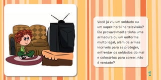 11
Você já viu um soldado ou
um super-herói na televisão?
Ele provavelmente tinha uma
armadura ou um uniforme
muito legal, além de armas
incríveis para se proteger,
enfrentar os soldados do mal
e colocá-los para correr, não
é verdade?
 